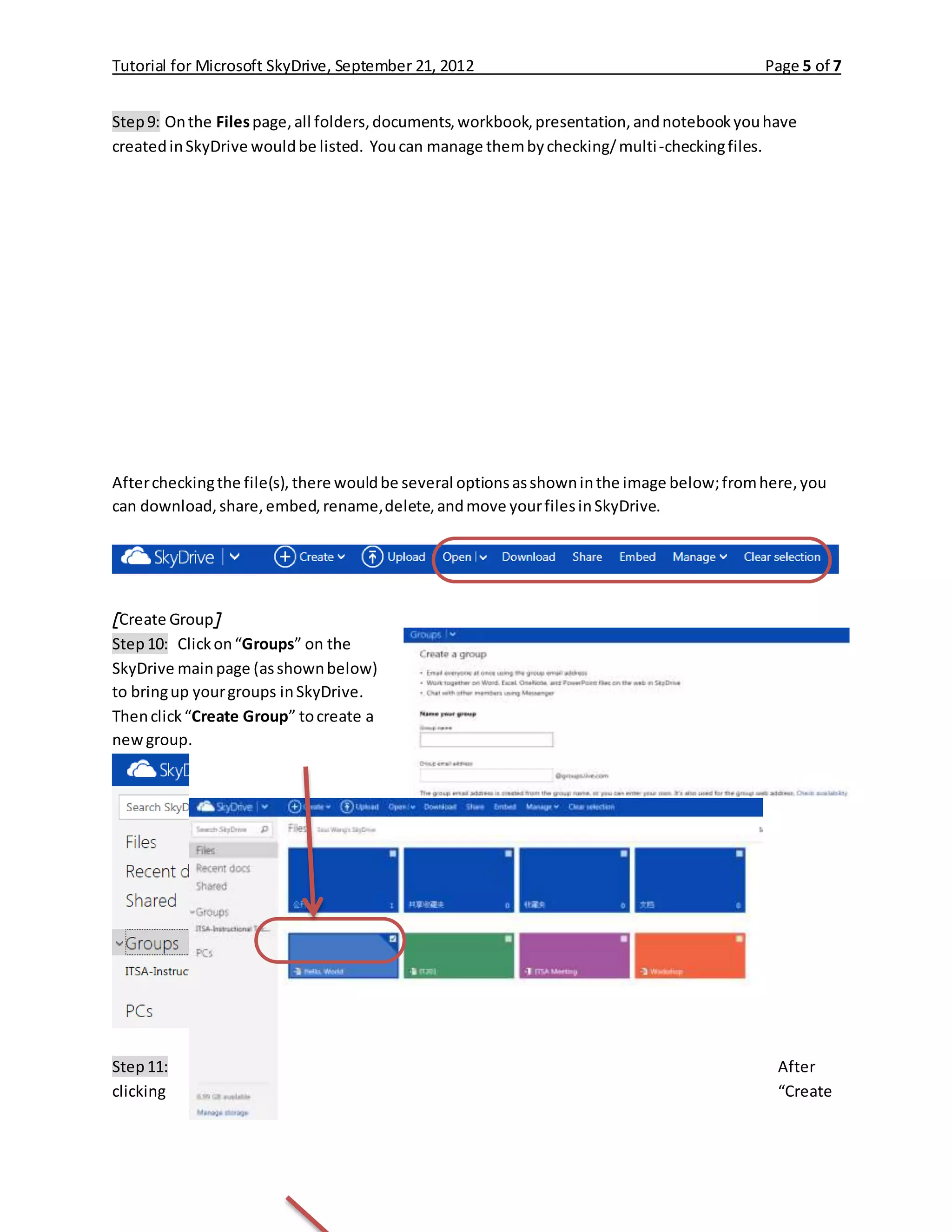 Tutorial for Microsoft SkyDrive, September 21, 2012 Page 5 of 7
Step9: Onthe Filespage,all folders,documents,workbook,presentation,andnotebookyouhave
createdinSkyDrive wouldbe listed. Youcan manage thembychecking/multi-checkingfiles.
Aftercheckingthe file(s), there wouldbe several optionsasshowninthe image below;fromhere,you
can download,share,embed,rename,delete,andmove yourfilesinSkyDrive.
[Create Group]
Step10: Clickon“Groups” on the
SkyDrive mainpage (asshownbelow)
to bringup yourgroups inSkyDrive.
Thenclick“Create Group” tocreate a
newgroup.
Step11: After
clicking “Create
 