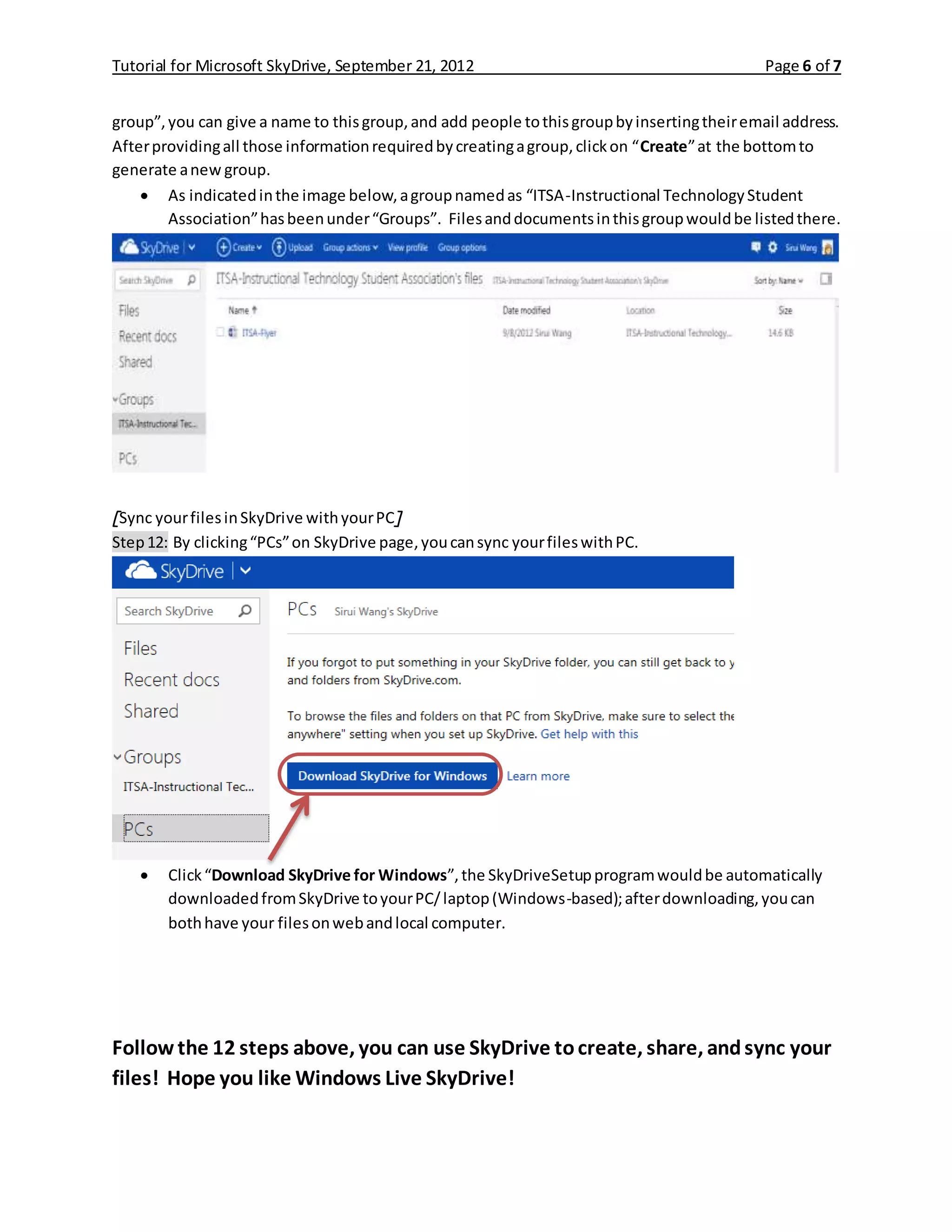 Tutorial for Microsoft SkyDrive, September 21, 2012 Page 6 of 7
group”,you can give a name to thisgroup,and add people tothisgroupbyinsertingtheiremail address.
Afterprovidingall those informationrequiredbycreatingagroup,clickon “Create”at the bottomto
generate anew group.
 As indicatedinthe image below,agroupnamedas “ITSA-Instructional TechnologyStudent
Association”hasbeenunder“Groups”. Filesanddocumentsinthisgroupwouldbe listedthere.
[Sync yourfilesinSkyDrive withyourPC]
Step12: By clicking“PCs”on SkyDrive page,youcansync yourfileswithPC.
 Click“Download SkyDrive for Windows”,the SkyDriveSetupprogramwouldbe automatically
downloadedfromSkyDrive toyourPC/laptop(Windows-based);afterdownloading,youcan
bothhave your filesonwebandlocal computer.
Follow the 12 steps above, you can use SkyDrive tocreate, share, andsync your
files! Hope you like Windows Live SkyDrive!
 