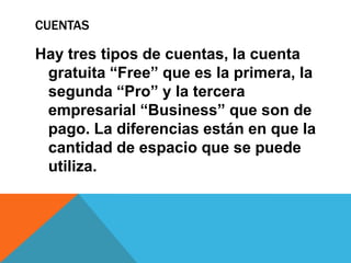 CUENTAS
Hay tres tipos de cuentas, la cuenta
gratuita “Free” que es la primera, la
segunda “Pro” y la tercera
empresarial “Business” que son de
pago. La diferencias están en que la
cantidad de espacio que se puede
utiliza.
 