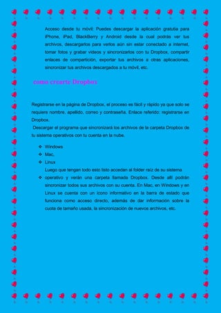 Acceso desde tu móvil: Puedes descargar la aplicación gratutia para
iPhone, iPad, BlackBerry y Android desde la cual podrás ver tus
archivos, descargarlos para verlos aún sin estar conectado a internet,
tomar fotos y grabar videos y sincronizarlos con tu Dropbox, compartir
enlaces de compartición, exportar tus archivos a otras aplicaciones,
sincronizar tus archivos descargados a tu móvil, etc.
como crearte Dropbox
Registrarse en la página de Dropbox, el proceso es fácil y rápido ya que solo se
requiere nombre, apellido, correo y contraseña. Enlace referido: registrarse en
Dropbox.
Descargar el programa que sincronizará los archivos de la carpeta Dropbox de
tu sistema operativos con tu cuenta en la nube.
 Windows
 Mac,
 Linux
Luego que tengan todo esto listo accedan al folder raíz de su sistema
 operativo y verán una carpeta llamada Dropbox. Desde allí podrán
sincronizar todos sus archivos con su cuenta. En Mac, en Windows y en
Linux se cuenta con un icono informativo en la barra de estado que
funciona como acceso directo, además de dar información sobre la
cuota de tamaño usada, la sincronización de nuevos archivos, etc.
 
