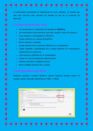A continuación encontraras el videotutorial de como utilizarlo, no olvides que
esto solo funciona para usuarios de hotmail ya que es un producto de
Microsoft.
Caracteristicas del sky drive
Ver la estructura y contenidos de carpetas en SkyDrive
Ver información de los archivos como tipo, tamaño, fecha de creación.
Crea carpetas y subcarpetas en SkyDrive
Copiar archivos a tu cuenta de SkyDrive
Borrar archivos y carpetas
Copiar archivos de tu cuenta de SkyDrive a tu computadora
Copiar carpetas y subcarpetas de tu cuenta skydrive a tu computadora
manteniendo su estructura.
Crea enlaces a SkyDrive en tu computadora
Copiar la url de los elementos seleccionados
Permite renombrar multiples archivos
Borra multiples archivos de tu cuenta
Como funciona el sky drive
Podemos acceder a nuestro Skydrive cuando hayamos iniciado sesión en
nuestra cuenta. Para ello clicaremos en “Más” y “Skydr
 