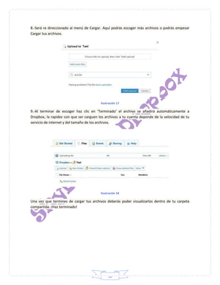 10
8.-Será re direccionado al menú de Cargar. Aquí podrás escoger más archivos o podrás empezar
Cargar tus archivos.
Ilustración 17
9.-Al terminar de escoger haz clic en ‘Terminado’ el archivo se añadirá automáticamente a
Dropbox, la rapidez con que ser carguen los archivos a tu cuenta depende de la velocidad de tu
servicio de internet y del tamaño de los archivos.
Ilustración 18
Una vez que termines de cargar tus archivos deberás poder visualizarlos dentro de tu carpeta
compartida. ¡Haz terminado!
 