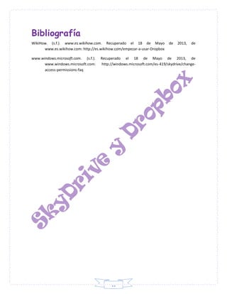 11
Bibliografía
WikiHow. (s.f.). www.es.wikihow.com. Recuperado el 18 de Mayo de 2013, de
www.es.wikihow.com: http://es.wikihow.com/empezar-a-usar-Dropbox
www.windows.microsoft.com. (s.f.). Recuperado el 18 de Mayo de 2013, de
www.windows.microsoft.com: http://windows.microsoft.com/es-419/skydrive/change-
access-permissions-faq
 