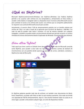 2
¿Qué es SkyDrive?
Microsoft SkyDrive (anteriormente Windows Live SkyDrive y Windows Live Folders) SkyDrive
permite a los usuarios subir archivos de una computadora y almacenarlos en línea (nube), y
acceder a ellos desde un navegador web o su dispositivo local. El servicio utiliza Microsoft account
para controlar el acceso a los archivos del usuario. Los archivos que se comparten públicamente
no requieren una cuenta de Microsoft account para acceder.
Actualmente, el servicio ofrece 7 GB de almacenamiento gratuito, con un tamaño máximo por
archivo de 2 GB, si se sube a través de la aplicación para escritorio de Skydrive, o 300 MB, si se
sube vía web. Se pueden subir hasta 5 archivos a la vez de manera estándar con cualquier
navegador, y también se puede instalar una herramienta ActiveX que permite arrastrar un número
ilimitado de archivos directamente desde el Explorador de Windows. Está disponible para Android.
¿Cómo utilizar SkyDrive?
Todo aquel que tiene cuenta en Outlook tiene derecho a utilizar la nube de Microsoft conocida
como SkyDrive, para acceder a esta nube nos ingresamos a nuestras cuentas de Outlook ahí
encontraremos con una pestaña donde aparece las opciones de correo, calendario, contactos y
SkyDrive (la nube de Microsoft).
Ilustración 1
En SkyDrive podemos guardar todo tipo de archivos; así también crear documentos de Word,
Excel, PowerPoint, se puede subir fotos es decir lo que nosotros queramos. Esta nube nos brinda
una capacidad de 7GB de almacenamiento. Aquí es más sencillo mantener todas tus cosas en un
único lugar y acceder a ellas desde cualquier lugar, así como de dispositivos móviles.
 