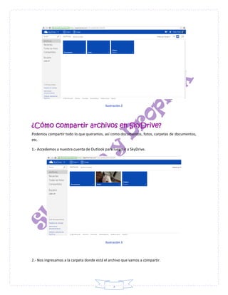3
Ilustración 2
¿Cómo compartir archivos en SkyDrive?
Podemos compartir todo lo que queramos, así como documentos, fotos, carpetas de documentos,
etc.
1.- Accedemos a nuestra cuenta de Outlook para luego ir a SkyDrive.
Ilustración 3
2.- Nos ingresamos a la carpeta donde está el archivo que vamos a compartir.
 
