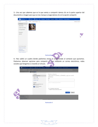 4
3.- Una vez que sabemos que es lo que vamos a compartir damos clic en la parte superior del
documento o imagen para que se nos marque y luego damos clic en la opción compartir.
Ilustración 4
4.- Nos saldrá un cuadro donde podremos enviar lo seleccionado al contacto que queramos.
Podremos observar opciones para compartir así sea mediante un correo electrónico, redes
sociales que tengamos o creando un vínculo.
Ilustración 5
 