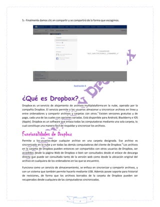 5
5.- Finalmente damos clic en compartir y se compartirá de la forma que escogimos.
Ilustración 6
¿Qué es Dropbox?
Dropbox es un servicio de alojamiento de archivos multiplataforma en la nube, operado por la
compañía Dropbox. El servicio permite a los usuarios almacenar y sincronizar archivos en línea y
entre ordenadores y compartir archivos y carpetas con otros.1
Existen versiones gratuitas y de
pago, cada una de las cuales con opciones variadas. Está disponible para Android, Blackberry e IOS
(Apple). Dropbox es un software que enlaza todas las computadoras mediante una sola carpeta, lo
cual constituye una manera fácil de respaldar y sincronizar los archivos.
Funcionalidades de Dropbox
Permite a los usuarios dejar cualquier archivo en una carpeta designada. Ese archivo es
sincronizado en la nube y en todas las demás computadoras del cliente de Dropbox.2
Los archivos
en la carpeta de Dropbox pueden entonces ser compartidos con otros usuarios de Dropbox, ser
accedidos desde la página Web de Dropbox o bien ser consultados desde el enlace de descarga
directa que puede ser consultado tanto de la versión web como desde la ubicación original del
archivo en cualquiera de los ordenadores en las que se encuentre.
Funciona como un servicio de almacenamiento, se enfoca en sincronizar y compartir archivos, y
con un sistema que también permite hacerlo mediante USB. Además posee soporte para historial
de revisiones, de forma que los archivos borrados de la carpeta de Dropbox pueden ser
recuperados desde cualquiera de las computadoras sincronizadas.
 