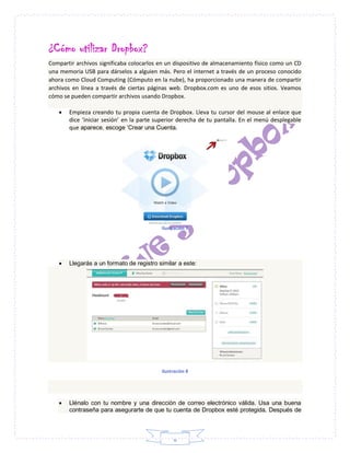 6
¿Cómo utilizar Dropbox?
Compartir archivos significaba colocarlos en un dispositivo de almacenamiento físico como un CD
una memoria USB para dárselos a alguien más. Pero el internet a través de un proceso conocido
ahora como Cloud Computing (Cómputo en la nube), ha proporcionado una manera de compartir
archivos en línea a través de ciertas páginas web. Dropbox.com es uno de esos sitios. Veamos
cómo se pueden compartir archivos usando Dropbox.
 Empieza creando tu propia cuenta de Dropbox. Lleva tu cursor del mouse al enlace que
dice ‘iniciar sesión’ en la parte superior derecha de tu pantalla. En el menú desplegable
que aparece, escoge ‘Crear una Cuenta.
Ilustración 7
 Llegarás a un formato de registro similar a este:
Ilustración 8
 Llénalo con tu nombre y una dirección de correo electrónico válida. Usa una buena
contraseña para asegurarte de que tu cuenta de Dropbox esté protegida. Después de
 
