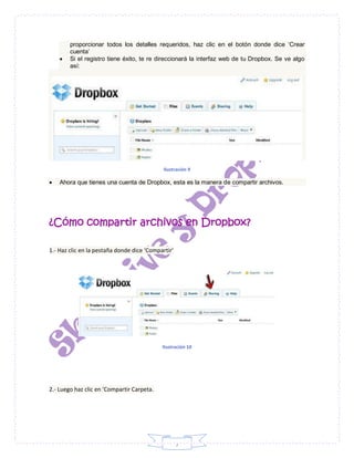 7
proporcionar todos los detalles requeridos, haz clic en el botón donde dice ‘Crear
cuenta’
 Si el registro tiene éxito, te re direccionará la interfaz web de tu Dropbox. Se ve algo
así:
Ilustración 9
 Ahora que tienes una cuenta de Dropbox, esta es la manera de compartir archivos.
¿Cómo compartir archivos en Dropbox?
1.- Haz clic en la pestaña donde dice ‘Compartir’
Ilustración 10
2.- Luego haz clic en ‘Compartir Carpeta.
 