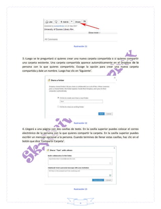 8
Ilustración 11
3.-Luego se te preguntará si quieres crear una nueva carpeta compartida o si quieres compartir
una carpeta existente. Una carpeta compartida aparece automáticamente en el Dropbox de la
persona con la que quieres compartirlo. Escoge la opción para crear una nueva carpeta
compartida y dale un nombre. Luego haz clic en ‘Siguiente’.
Ilustración 12
4.-Llegará a una página con dos casillas de texto. En la casilla superior puedes colocar el correo
electrónico de la persona con la que quieres compartir la carpeta. En la casilla superior puedes
escribir un mensaje opcional a la persona. Cuando termines de llenar estas casillas, haz clic en el
botón que dice ‘Compartir Carpeta’.
Ilustración 13
 