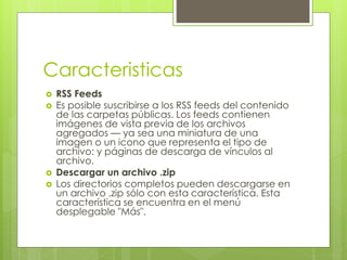 Caracteristicas 
 RSS Feeds 
 Es posible suscribirse a los RSS feeds del contenido 
de las carpetas públicas. Los feeds contienen 
imágenes de vista previa de los archivos 
agregados — ya sea una miniatura de una 
imagen o un icono que representa el tipo de 
archivo: y páginas de descarga de vínculos al 
archivo. 
 Descargar un archivo .zip 
 Los directorios completos pueden descargarse en 
un archivo .zip sólo con esta característica. Esta 
característica se encuentra en el menú 
desplegable "Más". 
 