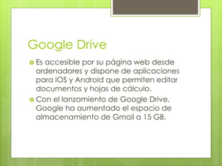 Google Drive 
 Es accesible por su página web desde 
ordenadores y dispone de aplicaciones 
para iOS y Android que permiten editar 
documentos y hojas de cálculo. 
 Con el lanzamiento de Google Drive, 
Google ha aumentado el espacio de 
almacenamiento de Gmail a 15 GB. 
 