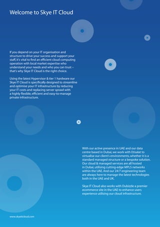Welcome to Skye IT Cloud




If you depend on your IT organisation and
structure to drive your success and support your
staff, it’s vital to find an efficient cloud computing
operation with local market expertise who
understand your needs and who you can trust –
that’s why Skye IT Cloud is the right choice.

Using the latest Hypervisor & tier 1 hardware our
Skye IT Cloud is specifically designed to streamline
and optimise your IT infrastructure by reducing
your IT costs and replacing server sprawl with
a highly flexible, efficient and easy-to-manage
private infrastructure.




                                                         With our active presence in UAE and our data
                                                         centre based in Dubai, we work with Etisalat to
                                                         virtualise our client’s environments, whether it is a
                                                         standard managed structure or a bespoke solution.
                                                         Our cloud & managed services are all hosted
                                                         in Dubai, utilising cutting-edge MPLS networks
                                                         within the UAE. And our 24/7 engineering team
                                                         are always here to manage the latest technologies
                                                         both in the UAE and UK.

                                                         Skye IT Cloud also works with Dubizzle a premier
                                                         ecommerce site in the UAE to enhance users
                                                         experience utilising our cloud infrastructure.




www.skyeitcloud.com
 