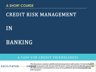 FAC I L I TATO R : S a m O MO L E
CREDIT RISK MANAGEMENT
IN
BANKING
A CASE FOR CREDIT FRIENDLINESS
A SHORT COURSE
This document contains confidential and proprietary information. It is furnished for
evaluation purpose only. Except with the prior written permission this document and
the information contained herein may not be published, disclosed, or used for any
other purpose.
 