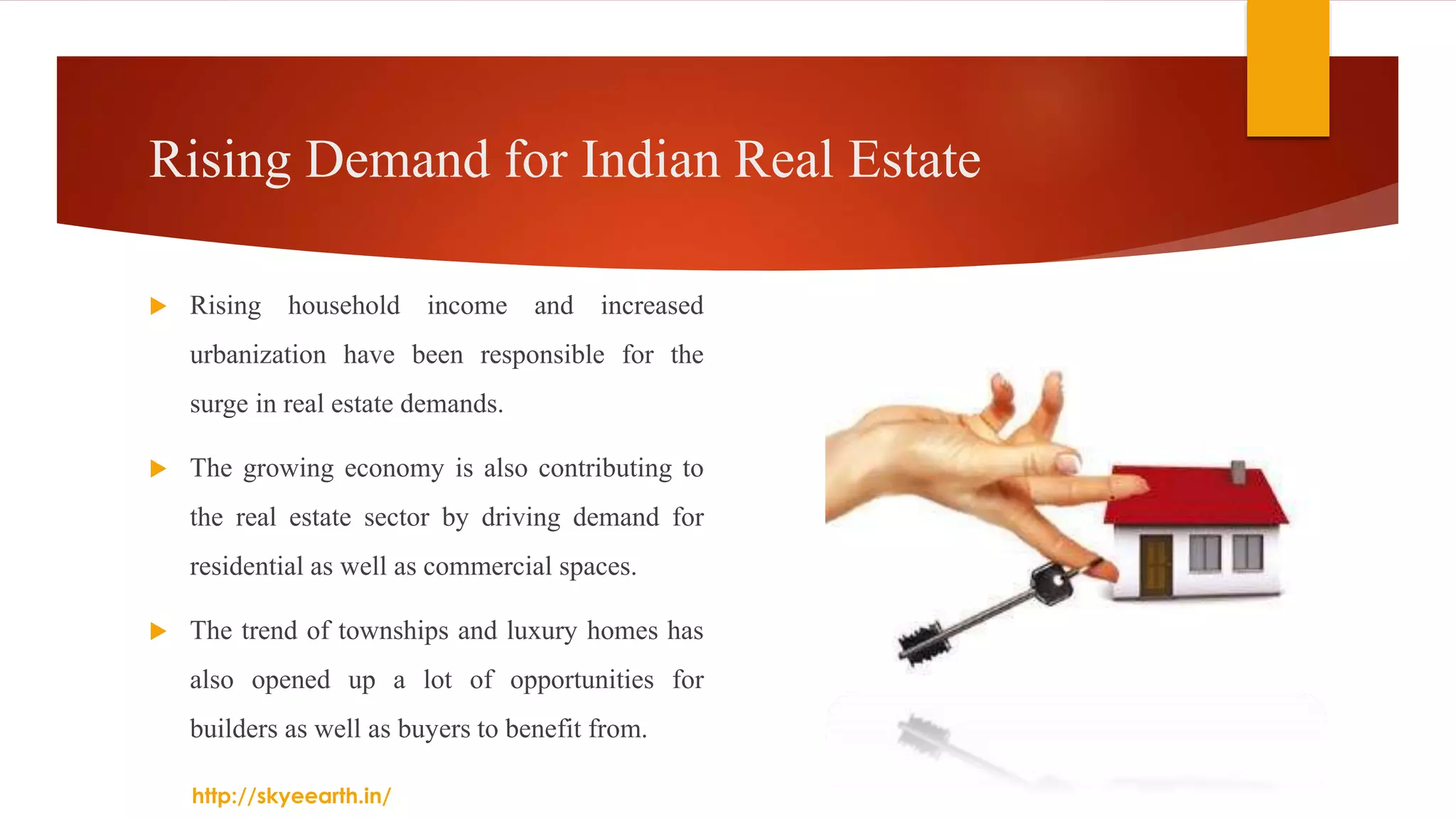Rising Demand for Indian Real Estate
 Rising household income and increased
urbanization have been responsible for the
surge in real estate demands.
 The growing economy is also contributing to
the real estate sector by driving demand for
residential as well as commercial spaces.
 The trend of townships and luxury homes has
also opened up a lot of opportunities for
builders as well as buyers to benefit from.
http://skyeearth.in/
 