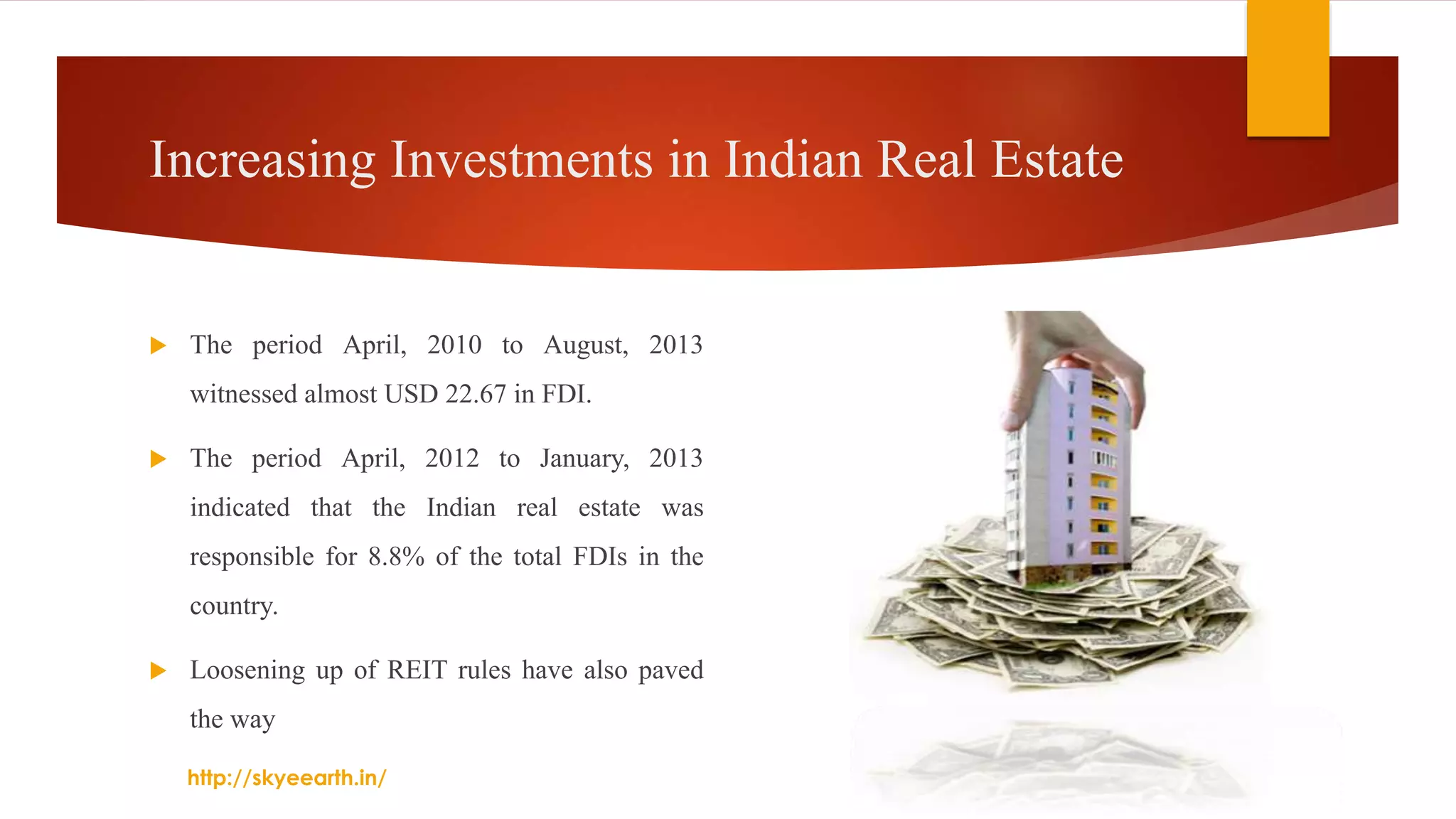 Increasing Investments in Indian Real Estate
 The period April, 2010 to August, 2013
witnessed almost USD 22.67 in FDI.
 The period April, 2012 to January, 2013
indicated that the Indian real estate was
responsible for 8.8% of the total FDIs in the
country.
 Loosening up of REIT rules have also paved
the way
http://skyeearth.in/
 