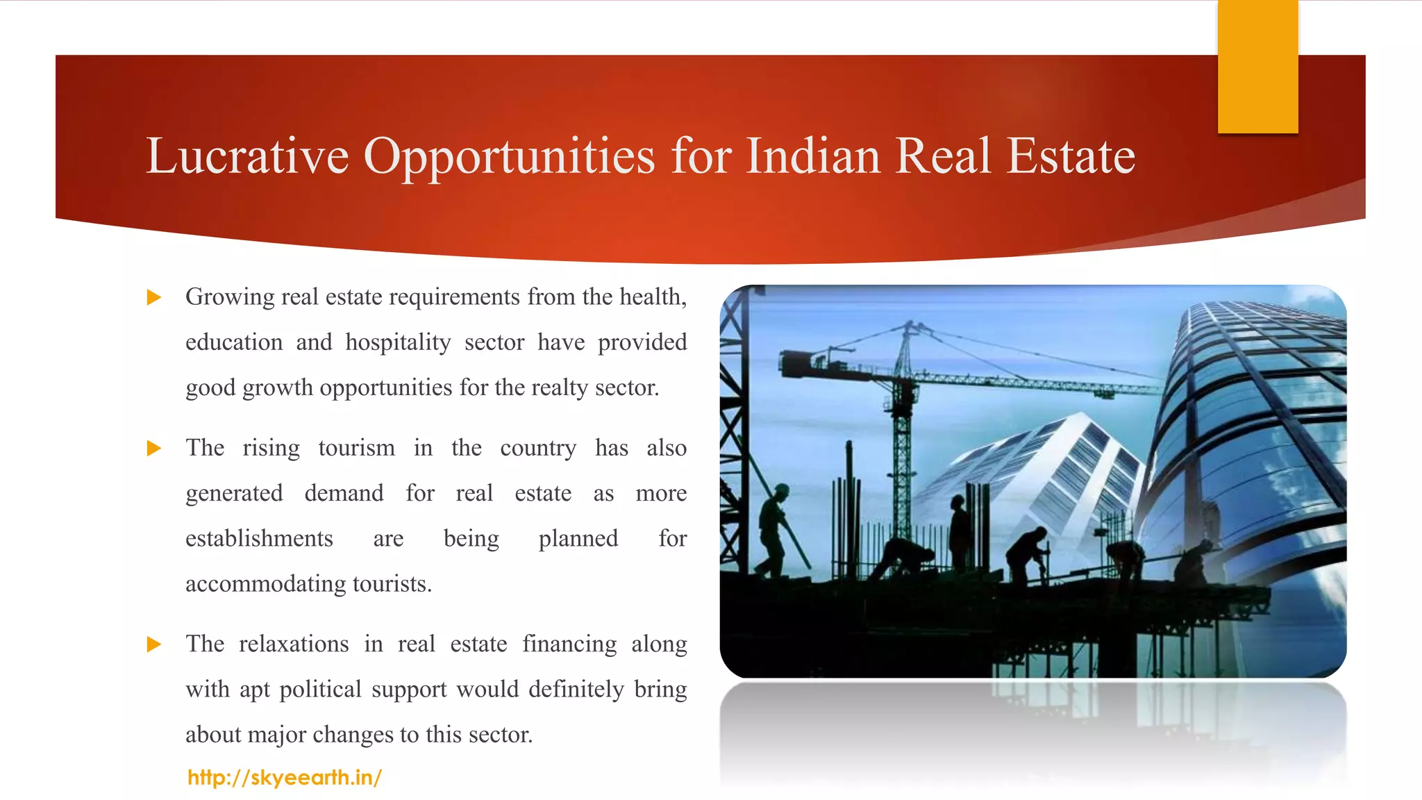 Lucrative Opportunities for Indian Real Estate
 Growing real estate requirements from the health,
education and hospitality sector have provided
good growth opportunities for the realty sector.
 The rising tourism in the country has also
generated demand for real estate as more
establishments are being planned for
accommodating tourists.
 The relaxations in real estate financing along
with apt political support would definitely bring
about major changes to this sector.
http://skyeearth.in/
 