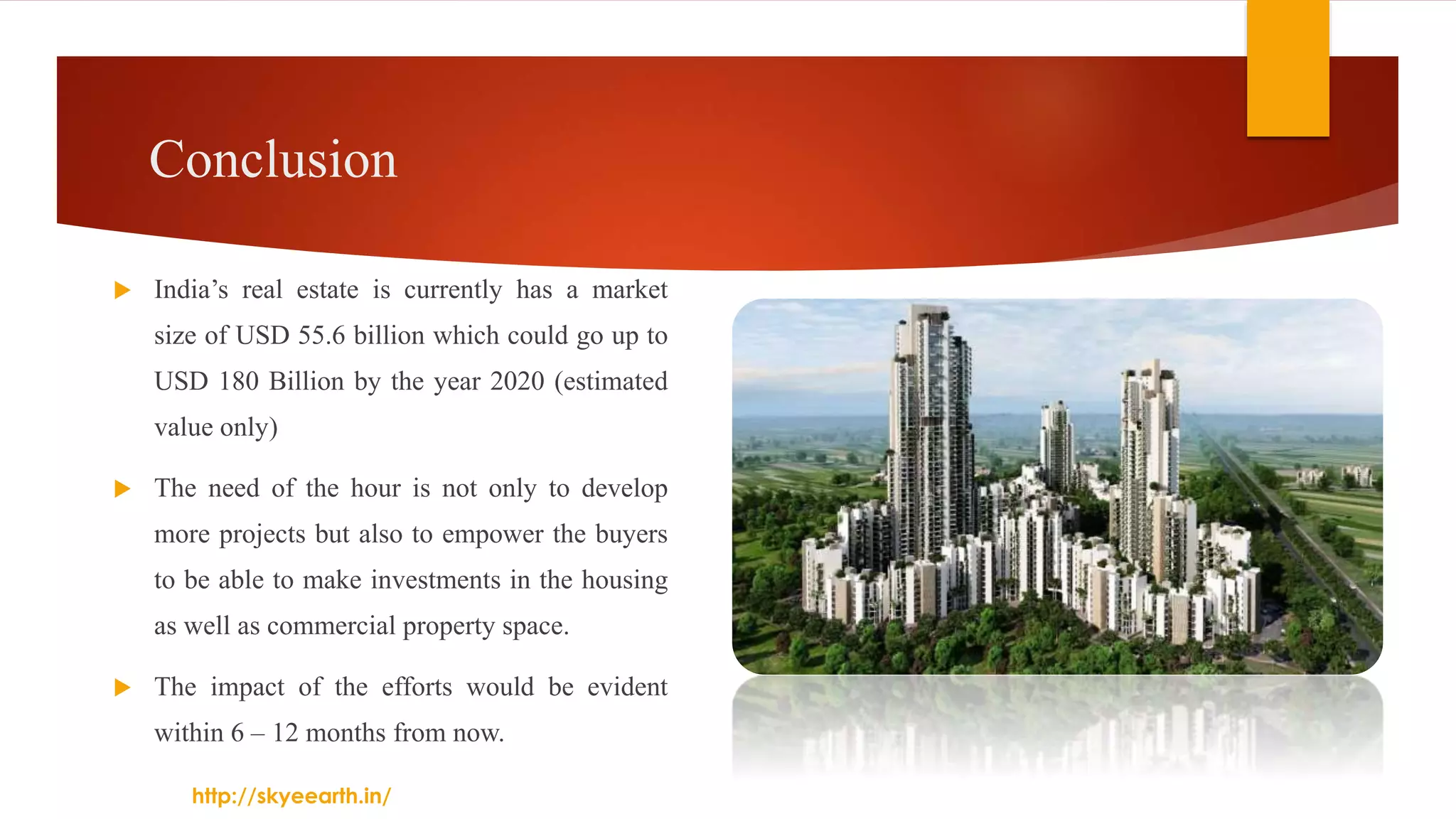 Conclusion
 India’s real estate is currently has a market
size of USD 55.6 billion which could go up to
USD 180 Billion by the year 2020 (estimated
value only)
 The need of the hour is not only to develop
more projects but also to empower the buyers
to be able to make investments in the housing
as well as commercial property space.
 The impact of the efforts would be evident
within 6 – 12 months from now.
http://skyeearth.in/
 