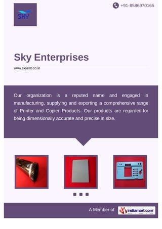 +91-8586970165

Sky Enterprises
www.skyent.co.in

Our

organization

is

a reputed

name and

engaged in

manufacturing, supplying and exporting a comprehensive range
of Printer and Copier Products. Our products are regarded for
being dimensionally accurate and precise in size.

A Member of

 