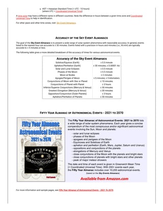 HST = Hawaiian Standard Time (= UTC - 10 hours)

(where UTC = Coordinated Universal Time)
A time zone may have a different name in different countries. Note the difference in hours between a given time zone and Coordinated
Universal Time to help in identification.
For other years and other time zones, visit: Sky Event Almanacs.
Accuracy of the Sky Event Almanacs
The goal of the Sky Event Almanacs is to present a wide range of solar system phenomena with reasonable accuracy. In general, events
listed to the nearest hour are accurate to ± 30 minutes.
Events listed with a precision in hours and minutes (i.e., hh:mm) are typically
accurate to ± 5 minutes or less.
The following table gives a more detailed breakdown of the accuracy of times for various astronomical events.
Accuracy of the Sky Event Almanacs
Solstice/Equinox (Earth) ± 0.5 minute
Aphelion/Perihelion (Earth) ± 30 minutes; ± 0.00001 AU
Solar and Lunar Eclipses ± 0.5 minute
Phases of the Moon ± 0.5 minute
Moon at Nodes ± 2 minutes
Apogee/Perigee of Moon ± 5 minutes; ± 5 kilometers
Conjunctions of Moon with Star or Planet ± 10 minutes
Conjunctions of Planet with Planet ± 3 hours
Inferior/Superior Conjunctions (Mercury & Venus) ± 30 minutes
Greatest Elongation (Mercury & Venus) ± 30 minutes
Opposition/Conjunction (Outer Planets) ± 3 hours
Aphelion/Perihelion of Planets ± 30 minutes
Fifty Year Almanac of Astronomical Events - 2021 to 2070
For more information and sample pages, see Fifty Year Almanac of Astronomical Events - 2021 To 2070.
 