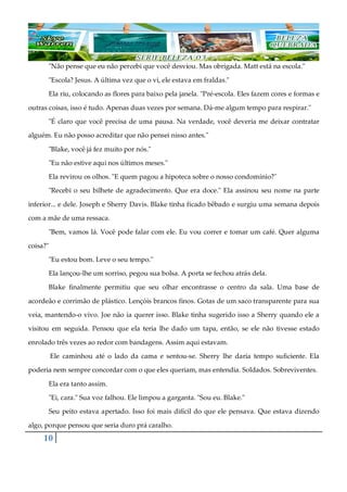10
"Não pense que eu não percebi que você desviou. Mas obrigada. Matt está na escola."
"Escola? Jesus. A última vez que o vi, ele estava em fraldas."
Ela riu, colocando as flores para baixo pela janela. "Pré-escola. Eles fazem cores e formas e
outras coisas, isso é tudo. Apenas duas vezes por semana. Dá-me algum tempo para respirar."
"É claro que você precisa de uma pausa. Na verdade, você deveria me deixar contratar
alguém. Eu não posso acreditar que não pensei nisso antes."
"Blake, você já fez muito por nós."
"Eu não estive aqui nos últimos meses."
Ela revirou os olhos. "E quem pagou a hipoteca sobre o nosso condomínio?"
"Recebi o seu bilhete de agradecimento. Que era doce." Ela assinou seu nome na parte
inferior... e dele. Joseph e Sherry Davis. Blake tinha ficado bêbado e surgiu uma semana depois
com a mãe de uma ressaca.
"Bem, vamos lá. Você pode falar com ele. Eu vou correr e tomar um café. Quer alguma
coisa?"
"Eu estou bom. Leve o seu tempo."
Ela lançou-lhe um sorriso, pegou sua bolsa. A porta se fechou atrás dela.
Blake finalmente permitiu que seu olhar encontrasse o centro da sala. Uma base de
acordeão e corrimão de plástico. Lençóis brancos finos. Gotas de um saco transparente para sua
veia, mantendo-o vivo. Joe não ia querer isso. Blake tinha sugerido isso a Sherry quando ele a
visitou em seguida. Pensou que ela teria lhe dado um tapa, então, se ele não tivesse estado
enrolado três vezes ao redor com bandagens. Assim aqui estavam.
Ele caminhou até o lado da cama e sentou-se. Sherry lhe daria tempo suficiente. Ela
poderia nem sempre concordar com o que eles queriam, mas entendia. Soldados. Sobreviventes.
Ela era tanto assim.
"Ei, cara." Sua voz falhou. Ele limpou a garganta. "Sou eu. Blake."
Seu peito estava apertado. Isso foi mais difícil do que ele pensava. Que estava dizendo
algo, porque pensou que seria duro prá caralho.
 