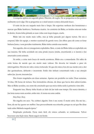 11
A máquina apitou em segundo plano. Discreto, ele supôs. Ele se perguntou se Joe poderia
realmente ouvir algo. Ele se perguntou se o sinal sonoro o estava deixando louco.
O rosto de Joe era raspado mais fino e limpo. Ele suportou nenhum dos hematomas e
marcas que Blake lembrava. Nenhuma cicatriz. Ao contrário de Blake, as feridas estavam todas
lá dentro. Ironia tinha pintado as suas vidas com traços largos, cruéis.
Blake não era muito mais velho, mas já tinha passado por alguns turnos. Ele era o
corporal, líder de equipe, e mentor ocasional do garoto novo. Joe olhou para ele como se fosse
Indiana Jones, e sem perceber totalmente, Blake tinha comido essa merda.
Em seguida, eles se conseguiram explodidos. Bem, o rosto de Blake tinha se explodido em
sua maioria. Ele tinha acordado em uma prisão escura úmida, encontrando a si mesmo e Joe
amarrados como animais.
Só então, a coisa mais louca de merda aconteceu. Blake era o comandante. Ele sabia de
certa forma de merda que era muito mais valioso. Ele deveria ter tomado o peso do
interrogatório. Deveria ter sido o único torturado. Só que ele estava fora de sua mente com a dor
das queimaduras, delirante e incoerente. Então eles tinham concentrado toda a sua atenção
sobre Joe. Jovem, inocente Joe.
Eles foram resgatados em duas semanas. Apenas um pontinho no radar. Duas semanas,
14 dias, 336 horas de tortura. Nos formulários oficiais, ele disse que havia dois sobreviventes.
Mas só Blake acordou, seu rosto tão arruinado que sua noiva tinha saído à primeira vista dele.
Enquanto isso, Sherry tinha ficado ao lado de Joe todo esse tempo. Ela nunca desistiu, e
Joe faria nunca mais acordar, então sim. A ironia era uma cadela.
Beep.Beep. Beep.
Ele engoliu em seco. "Eu conheci alguém. Erin é seu nome. É muito sério. Ela me faz...
bem, ela me faz querer ser melhor. Isso provavelmente soa estranho, porque eu sei que lhe disse
tudo sobre Melinda naquela época."
Respiração profunda. Ficou mais fácil, ele estava achando, se continuasse. Talvez
houvesse uma lição nisso. Basta seguir em frente.
 