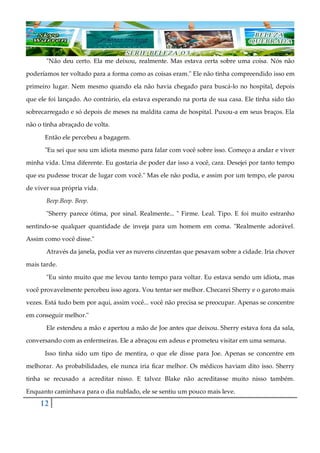 12
"Não deu certo. Ela me deixou, realmente. Mas estava certa sobre uma coisa. Nós não
poderíamos ter voltado para a forma como as coisas eram." Ele não tinha compreendido isso em
primeiro lugar. Nem mesmo quando ela não havia chegado para buscá-lo no hospital, depois
que ele foi lançado. Ao contrário, ela estava esperando na porta de sua casa. Ele tinha sido tão
sobrecarregado e só depois de meses na maldita cama de hospital. Puxou-a em seus braços. Ela
não o tinha abraçado de volta.
Então ele percebeu a bagagem.
"Eu sei que sou um idiota mesmo para falar com você sobre isso. Começo a andar e viver
minha vida. Uma diferente. Eu gostaria de poder dar isso a você, cara. Desejei por tanto tempo
que eu pudesse trocar de lugar com você." Mas ele não podia, e assim por um tempo, ele parou
de viver sua própria vida.
Beep.Beep. Beep.
"Sherry parece ótima, por sinal. Realmente... " Firme. Leal. Tipo. E foi muito estranho
sentindo-se qualquer quantidade de inveja para um homem em coma. "Realmente adorável.
Assim como você disse."
Através da janela, podia ver as nuvens cinzentas que pesavam sobre a cidade. Iria chover
mais tarde.
"Eu sinto muito que me levou tanto tempo para voltar. Eu estava sendo um idiota, mas
você provavelmente percebeu isso agora. Vou tentar ser melhor. Checarei Sherry e o garoto mais
vezes. Está tudo bem por aqui, assim você... você não precisa se preocupar. Apenas se concentre
em conseguir melhor."
Ele estendeu a mão e apertou a mão de Joe antes que deixou. Sherry estava fora da sala,
conversando com as enfermeiras. Ele a abraçou em adeus e prometeu visitar em uma semana.
Isso tinha sido um tipo de mentira, o que ele disse para Joe. Apenas se concentre em
melhorar. As probabilidades, ele nunca iria ficar melhor. Os médicos haviam dito isso. Sherry
tinha se recusado a acreditar nisso. E talvez Blake não acreditasse muito nisso também.
Enquanto caminhava para o dia nublado, ele se sentiu um pouco mais leve.
 