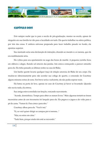 14
CAPÍTULO DOISCAPÍTULO DOISCAPÍTULO DOISCAPÍTULO DOIS
Erin sempre soube que ia para a escola de pós-graduação, mesmo na escola, apesar de
ninguém em sua família ter ido para a faculdade em tudo. Ela queria trabalhar na esfera política,
por trás das cenas. E embora estivesse preparada para fazer trabalho pesado no fundo, ela
apontou superior.
Seu mestrado seria uma declaração de intenções, dizendo ao mundo e a si mesma, que ela
era malditamente séria.
Ela voltou para seu apartamento no auge das horas de manhã. A pequena cozinha ficou
em silêncio e alegre, fluindo sol através das janelas. Isto estava começando a parecer estranho
para ela. Ela tinha passado as últimas noites na casa de Blake.
Um banho quente lavaria qualquer traço de relação amorosa de Blake de seu corpo. Ela
mudou-se silenciosamente para não acordar sua colega de quarto, a concessão de Courtney
alguns minutos extras de sono. Em breve seria o suficiente, ela não podia esperar mais.
Ela bateu na porta de leve, apenas no caso de Courtney já haver se levantado. Quando
não ouviu nada, ela entrou.
Sua amiga estava enrolada nos lençóis, roncando suavemente.
"Acorde, dorminhoca. Tempo para obter os nossos livros." Mais algumas tentativas foram
necessárias antes de um travesseiro foi lançado para ela. Ela pegou-o e jogou-o de volta para o
pé da cama. "Vamos lá. Para cima e para eles."
Courtney olhou para ela. "Você é má."
"Ei, se você quiser dirigir ao campus por si mesma..."
"Não, eu estou em cima."
"Tudo bem, porque ainda não está se movendo."
 
