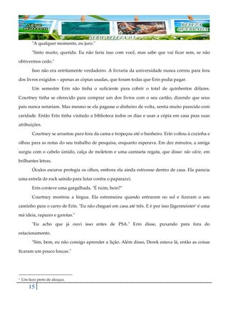 15
"A qualquer momento, eu juro."
"Sinto muito, querida. Eu não faria isso com você, mas sabe que vai ficar sem, se não
obtivermos cedo."
Isso não era estritamente verdadeiro. A livraria da universidade nunca correu para fora
dos livros exigidos ‒ apenas as cópias usadas, que foram todas que Erin podia pagar.
Um semestre Erin não tinha o suficiente para cobrir o total de quinhentos dólares.
Courtney tinha se oferecido para comprar um dos livros com o seu cartão, dizendo que seus
pais nunca notariam. Mas mesmo se ela pagasse o dinheiro de volta, sentia muito parecido com
caridade. Então Erin tinha visitado a biblioteca todos os dias e usar a cópia em casa para suas
atribuições.
Courtney se arrastou para fora da cama e tropeçou até o banheiro. Erin voltou à cozinha e
olhou para as notas do seu trabalho de pesquisa, enquanto esperava. Em dez minutos, a amiga
surgiu com o cabelo úmido, calça de moletom e uma camiseta regata, que disse: não odeie, em
brilhantes letras.
Óculos escuros protegia os olhos, embora ela ainda estivesse dentro de casa. Ela parecia
uma estrela de rock saindo para lutar contra o paparazzi.
Erin conteve uma gargalhada. "É ruim, hein?"
Courtney mostrou a língua. Ela estremeceu quando entraram no sol e fizeram o seu
caminho para o carro de Erin. "Eu não cheguei em casa até três. E é por isso Jägermeister1 é uma
má ideia, rapazes e garotas."
"Eu acho que já ouvi isso antes de PSA." Erin disse, puxando para fora do
estacionamento.
"Sim, bem, eu não consigo aprender a lição. Além disso, Derek estava lá, então as coisas
ficaram um pouco loucas."
1 Um licor preto de alcaçuz.
 