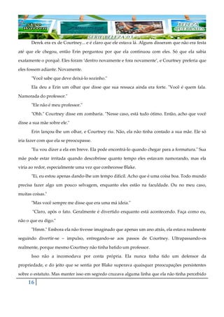 16
Derek era ex de Courtney... e é claro que ele estava lá. Alguns disseram que não era festa
até que ele chegou, então Erin perguntou por que ela continuou com eles. Só que ela sabia
exatamente o porquê. Eles foram ‘dentro novamente e fora novamente’, e Courtney preferia que
eles fossem adiante. Novamente.
"Você sabe que deve deixá-lo sozinho."
Ela deu a Erin um olhar que disse que sua ressaca ainda era forte. "Você é quem fala.
Namorada do professor."
"Ele não é meu professor."
"Ohh." Courtney disse em zombaria. "Nesse caso, está tudo ótimo. Então, acho que você
disse a sua mãe sobre ele."
Erin lançou-lhe um olhar, e Courtney riu. Não, ela não tinha contado a sua mãe. Ele só
iria fazer com que ela se preocupasse.
"Eu vou dizer a ela em breve. Ela pode encontrá-lo quando chegar para a formatura." Sua
mãe pode estar irritada quando descobrisse quanto tempo eles estavam namorando, mas ela
viria ao redor, especialmente uma vez que conhecesse Blake.
"Ei, eu estou apenas dando-lhe um tempo difícil. Acho que é uma coisa boa. Todo mundo
precisa fazer algo um pouco selvagem, enquanto eles estão na faculdade. Ou no meu caso,
muitas coisas."
"Mas você sempre me disse que era uma má ideia."
"Claro, após o fato. Geralmente é divertido enquanto está acontecendo. Faça como eu,
não o que eu digo."
"Hmm." Embora ela não tivesse imaginado que apenas um ano atrás, ela estava realmente
seguindo divertir-se ‒ impulso, entregando-se aos passos de Courtney. Ultrapassando-os
realmente, porque mesmo Courtney não tinha batido um professor.
Isso não a incomodava por conta própria. Ela nunca tinha tido um defensor da
propriedade, e do jeito que se sentia por Blake superava quaisquer preocupações persistentes
sobre o estatuto. Mas manter isso em segredo cruzava alguma linha que ela não tinha percebido
 