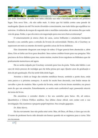 17
que tinha desenhado. A velha Erin tinha colocado sua mãe e faculdade, carreira em primeiro
lugar. Esta nova Erin... ela não sabia mais. A única que foi fodida contra uma parede de
madrugada. Quem era ela? Foi muito divertido e emocionante, mas tudo tinha que equilibrar no
universo. A infância de roupas de segunda mão e mochilas costuradas, até ensinou-lhe que nada
veio de graça. Então, o que ela estava em negociação para essa nova bem-aventurança?
O estacionamento já estava cheio de caras, carros brilhantes e estudantes bocejando
fazendo o seu caminho para a entrada da livraria da universidade. Dentro, ela e Courtney se
separaram em meio as estantes de metal e grandes caixas de livros didáticos.
Elas claramente chegaram com tempo de sobra. O lugar parecia bem abastecido e, além
disso, Erin só tinha um livro para descobrir. Seus outros créditos foram para sua pesquisa. Não
precisava de livro didático para isso, assim muitos, muitos livros regulares na biblioteca que ela
praticamente memorizava até agora.
Ela se sentia culpada por Courtney correndo para fora da porta. Tinha sido hábito e um
caso de início precoce de nostalgia que ela tinha pressa por aqui. Quatro anos de graduação e
dois de pós-graduação. Ela iria sentir falta deste lugar.
Arrastou o dedo ao longo das estantes metálicas frescas, sentindo a ponta dura, onde
uma parava e a próxima começava. A escola foi muito bem decorada, com lindas mesas de
carvalho e piso de madeira. Mas o porão da livraria, onde os livros foram mantidos, era pouco
mais do que um armazém. Estranhamente, se sentiu mais confortável aqui, passeando através
de torres de livros.
Ela encontrou o corredor direito e fez seu caminho para baixo. Ah, ali estava.
Quantitativa e Ciência Política analítica. Sua última classe oficial, sem contar com a sua
investigação. Ela examinou o pequeno papel impresso. Seu coração gaguejou.
Dr. Blake Morris.
Ela leu novamente. Isso não podia estar certo. Mas, oh Deus, oh Deus, é claro que era ele.
O nome do professor havia sido deixado em branco quando ela se registrou para o curso. Não
era incomum.
 