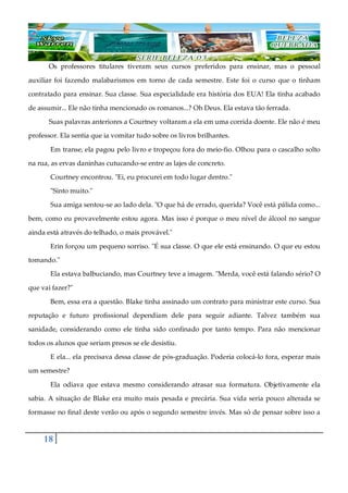 18
Os professores titulares tiveram seus cursos preferidos para ensinar, mas o pessoal
auxiliar foi fazendo malabarismos em torno de cada semestre. Este foi o curso que o tinham
contratado para ensinar. Sua classe. Sua especialidade era história dos EUA! Ela tinha acabado
de assumir... Ele não tinha mencionado os romanos...? Oh Deus. Ela estava tão ferrada.
Suas palavras anteriores a Courtney voltaram a ela em uma corrida doente. Ele não é meu
professor. Ela sentia que ia vomitar tudo sobre os livros brilhantes.
Em transe, ela pagou pelo livro e tropeçou fora do meio-fio. Olhou para o cascalho solto
na rua, as ervas daninhas cutucando-se entre as lajes de concreto.
Courtney encontrou. "Ei, eu procurei em todo lugar dentro."
"Sinto muito."
Sua amiga sentou-se ao lado dela. "O que há de errado, querida? Você está pálida como...
bem, como eu provavelmente estou agora. Mas isso é porque o meu nível de álcool no sangue
ainda está através do telhado, o mais provável."
Erin forçou um pequeno sorriso. "É sua classe. O que ele está ensinando. O que eu estou
tomando."
Ela estava balbuciando, mas Courtney teve a imagem. "Merda, você está falando sério? O
que vai fazer?"
Bem, essa era a questão. Blake tinha assinado um contrato para ministrar este curso. Sua
reputação e futuro profissional dependiam dele para seguir adiante. Talvez também sua
sanidade, considerando como ele tinha sido confinado por tanto tempo. Para não mencionar
todos os alunos que seriam presos se ele desistiu.
E ela... ela precisava dessa classe de pós-graduação. Poderia colocá-lo fora, esperar mais
um semestre?
Ela odiava que estava mesmo considerando atrasar sua formatura. Objetivamente ela
sabia. A situação de Blake era muito mais pesada e precária. Sua vida seria pouco alterada se
formasse no final deste verão ou após o segundo semestre invés. Mas só de pensar sobre isso a
 