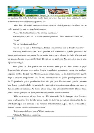 19
fez queimar. Ela tinha trabalhado muito duro para isso. Sua mãe tinha trabalhado muito
malditamente duro dar-lhe essa oportunidade.
Além disso, ela queria desesperadamente estar em pé de igualdade com Blake. Isso só
poderia acontecer uma vez que ela se formasse.
"Nada." Ela finalmente disse. "Eu não vou fazer nada."
Courtney olhou para ela. "Mas ele vai ser seu professor. Como, na mesma sala de aula."
"Eu sei."
"Ele vai classificar você, Erin."
"Eu sei. Ele vai fazê-lo de forma justa. Ele não seria capaz de fazê-lo de outra maneira."
Courtney parecia duvidosa. "Acho que você está subestimando o poder persuasivo das
nossas partes meninas, mas vamos deixar isso de lado por um minuto. Você não acha que seria
um pouco... Eu não sei, desconfortável? Ele vai ser seu professor. Não me odeie, mas é uma
espécie de desligar."
Erin quase riu. Sua posição era um enorme tesão por ela. Eles tinham o papel
desempenhado algumas vezes antes. Sempre brincalhão e provocante, nunca com qualquer
força real por trás das palavras. Mesmo agora, ela imaginou que ele ficaria incrivelmente quente
de pé lá em cima, em palestras. Essa foi uma das razões que ela queria que ele praticasse com
ela. Só que ele não queria que ela visse. Essa foi a pior parte. Ele não queria que ela visse esse
lado dele, o verdadeiro lado, por uma tarde, e agora ela se sentaria em sua sala de aula todos os
dias, durante seis semanas. Ao menos era só isso, e não um semestre inteiro. Ela não tinha
certeza de que qualquer um deles poderia sobreviver três meses do mesmo.
"Olha, eu o empurrei para fazer isso. Ele não queria. Ele fez isso por mim. Portanto,
agora se ele desiste e tem de lidar com a reação profissional, que vai ser minha culpa. Eu me
sinto horrível por isso, e mesmo se ele não num primeiro momento, pode acabar se ressentindo
de mim. Inferno, ele deve se ressentir de mim."
"Estou ressentindo um pouco." Courtney ofereceu.
"Obrigada." Erin disse secamente.
 