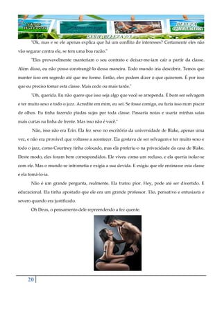 20
"Ok, mas e se ele apenas explica que há um conflito de interesses? Certamente eles não
vão segurar contra ele, se tem uma boa razão."
"Eles provavelmente manteriam o seu contrato e deixar-me-iam cair a partir da classe.
Além disso, eu não posso constrangê-lo dessa maneira. Todo mundo iria descobrir. Temos que
manter isso em segredo até que me forme. Então, eles podem dizer o que quiserem. É por isso
que eu preciso tomar esta classe. Mais cedo ou mais tarde."
"Oh, querida. Eu não quero que isso seja algo que você se arrependa. É bom ser selvagem
e ter muito sexo e todo o jazz. Acredite em mim, eu sei. Se fosse comigo, eu faria isso num piscar
de olhos. Eu tinha fazendo piadas sujas por toda classe. Passaria notas e usaria minhas saias
mais curtas na linha de frente. Mas isso não é você."
Não, isso não era Erin. Ela fez sexo no escritório da universidade de Blake, apenas uma
vez, e não era provável que voltasse a acontecer. Ela gostava de ser selvagem e ter muito sexo e
todo o jazz, como Courtney tinha colocado, mas ela preferiu-o na privacidade da casa de Blake.
Deste modo, eles foram bem correspondidos. Ele viveu como um recluso, e ela queria isolar-se
com ele. Mas o mundo se intrometia e exigia a sua devida. E exigiu que ele ensinasse esta classe
e ela tomá-lo-ia.
Não é um grande pergunta, realmente. Ela tratou pior. Hey, pode até ser divertido. E
educacional. Ela tinha apostado que ele era um grande professor. Tão, pensativo e entusiasta e
severo quando era justificado.
Oh Deus, o pensamento dele repreendendo a fez quente.
 