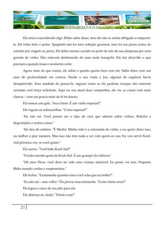 21
Ela estava escondendo algo. Blake sabia disso, mas ele não se sentia obrigado a empurrá-
la. Ele tinha feito o jantar. Spaghetti não foi uma refeição gourmet, mas foi um passo acima de
comida prá viagem ou pizza. Ele tinha mesmo cavado na parte de trás de sua despensa por uma
garrafa de vinho. Eles estavam desfrutando de uma noite tranquila. Ela iria dizer-lhe o que
precisava quando fosse o momento certo.
Agora mais do que nunca, ele sabia o quanto queria ficar com ela. Sabia disso com um
osso de profundidade em certeza. Desde a sua visita a Joe, alguma da urgência havia
desaparecido. Essa unidade de possuí-la, segurar como se ela pudesse escapar não estavam
cerradas com força suficiente. Aqui na sua atual doce companhia, ele viu as coisas com mais
clareza ‒ com um pouco mais de fé no futuro.
Ela tomou um gole. "Isso é bom. É um vinho especial?"
Ele ergueu as sobrancelhas. "Como especial?"
"Eu não sei. Você parece ser o tipo de cara que saberia sobre vinhos. Rótulos e
degustações e outras coisas."
Ele deu de ombros. "É Merlot. Minha mãe é a entusiasta do vinho, e eu quero dizer isso,
na melhor e pior maneira. Mas isso não tem nada a ver com quem eu sou. Eu vou servir Kool-
Aid próxima vez, se você quiser."
Ela sorriu. "Você bebe Kool-Aid?"
"O todo mundo gosta de Kool-Aid. É um grampo da infância."
"Oh meu Deus, você deve ter sido uma criança adorável. Eu posso ver isso. Pequeno
Blake usando cordas e suspensórios."
Ele bufou. "Exatamente quantos anos você acha que eu tenho?"
"Eu não sei... mas velho." Ela piscou inocentemente. "Como trinta anos?"
Ele jogou a casca de seu pão para ela.
Ela abaixou-se, rindo. "Trinta e um?"
 