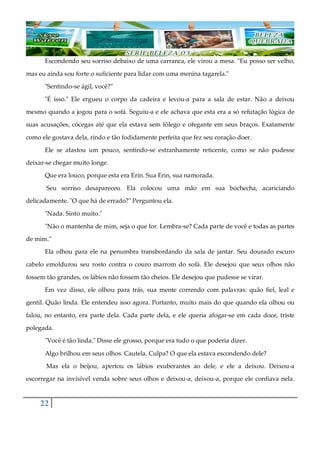 22
Escondendo seu sorriso debaixo de uma carranca, ele virou a mesa. "Eu posso ser velho,
mas eu ainda sou forte o suficiente para lidar com uma menina tagarela."
"Sentindo-se ágil, você?"
"É isso." Ele ergueu o corpo da cadeira e levou-a para a sala de estar. Não a deixou
mesmo quando a jogou para o sofá. Seguiu-a e ele achava que esta era a só refutação lógica de
suas acusações, cócegas até que ela estava sem fôlego e ofegante em seus braços. Exatamente
como ele gostava dela, rindo e tão fodidamente perfeita que fez seu coração doer.
Ele se afastou um pouco, sentindo-se estranhamente reticente, como se não pudesse
deixar-se chegar muito longe.
Que era louco, porque esta era Erin. Sua Erin, sua namorada.
Seu sorriso desapareceu. Ela colocou uma mão em sua bochecha, acariciando
delicadamente. "O que há de errado?" Perguntou ela.
"Nada. Sinto muito."
"Não o mantenha de mim, seja o que for. Lembra-se? Cada parte de você e todas as partes
de mim."
Ela olhou para ele na penumbra transbordando da sala de jantar. Seu dourado escuro
cabelo emoldurou seu rosto contra o couro marrom do sofá. Ele desejou que seus olhos não
fossem tão grandes, os lábios não fossem tão cheios. Ele desejou que pudesse se virar.
Em vez disso, ele olhou para trás, sua mente correndo com palavras: quão fiel, leal e
gentil. Quão linda. Ele entendeu isso agora. Portanto, muito mais do que quando ela olhou ou
falou, no entanto, era parte dela. Cada parte dela, e ele queria afogar-se em cada doce, triste
polegada.
"Você é tão linda." Disse ele grosso, porque era tudo o que poderia dizer.
Algo brilhou em seus olhos. Cautela. Culpa? O que ela estava escondendo dele?
Mas ela o beijou, apertou os lábios exuberantes ao dele, e ele a deixou. Deixou-a
escorregar na invisível venda sobre seus olhos e deixou-a, deixou-a, porque ele confiava nela.
 