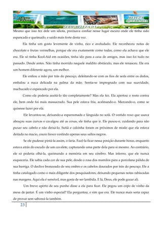 23
Mesmo que isso fez dele um idiota, precisava confiar nesse lugar escuro onde ele tinha sido
espancado e queimado, e saído mais forte desta vez.
Ela tinha um gosto levemente de vinho, rico e aveludado. Ele reconheceu notas de
chocolate e frutas vermelhas, porque ele era exatamente como todas, como ela achava que ele
era. Ele só tinha Kool-Aid em ocasiões, tinha ido para a casa de amigos, mas isso foi tudo no
passado. Desde antes. Não tinha morrido naquele maldito obstáculo, mas ele renasceu. Ele era
um homem diferente agora, um melhor.
Ele enfiou a mão por trás do pescoço, deleitando-se com os fios de seda entre os dedos,
embalou a nuca delicada na palma da mão. Sentia-se impregnado com sua suavidade,
machucado e espancado por ela.
Como ela poderia aceitá-lo tão completamente? Mas ela fez. Ela apertou o rosto contra
ele, bem onde foi mais massacrado. Sua pele estava fria, acalmando-o. Marcando-o, como se
quisesse fazer por ela.
Ele levantou-se, deixando-a esparramada e lânguida no sofá. O vestido roxo que usava
abraçou suas curvas e cavalgou até as coxas, ele tinha que ir. Ele puxou-o, cuidando para não
puxar seu cabelo e não deixá-lo. Sutiã e calcinha foram os próximos de modo que ela estava
deitada no macio, couro fresco vestindo apenas seus saltos negros.
Se ele pudesse pintá-la assim, o faria. Fazê-la ficar nessa posição durante horas, enquanto
estava atrás do escudo de um cavalete, capturando uma parte dela para si mesmo. Ao contrário,
ele só poderia olhá-la, queimando a memória em seu cérebro. Mas inferno, que ele nunca
esqueceria. Ele sabia cada cor de sua pele, desde o rosa dos mamilos para a porcelana pálida de
sua barriga. O declive bronzeado de seu ombro e os cabelos dourados por trás do pescoço. Ele a
tinha catalogado como o mais diligente dos pesquisadores, deixando pequenas notas rabiscadas
nas margens. Aqui ela é sensível, mas gosta de ser lambida. E lá, Deus, ele pode gozar ali.
Um breve aperto de seu punho disse a ela para ficar. Ele pegou um copo de vinho da
mesa de jantar. É um vinho especial? Ela perguntou, e sim que era. Ele nunca mais seria capaz
de provar sem saboreá-la também.
 
