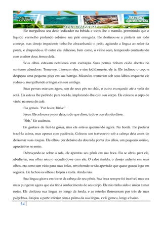 24
Ele mergulhou seu dedo indicador na bebida e tocou-lhe o mamilo, permitindo que o
líquido vermelho profundo cobrisse sua pele enrugada. Ele destinou-se a pintá-la em todo
começo, mas desejo impaciente tinha-lhe abocanhando o peito, agitando a língua ao redor da
ponta, e chupando-a. O outro era delicioso, bem como, o vinho seco, temperado contrastando
com o sabor doce, fresco dela.
Seus olhos estavam nebulosos com excitação. Suas pernas tinham caído abertas no
suntuoso abandono. Toma-me, disseram eles, e sim fodidamente, ele ia. Ele inclinou o copo e
despejou uma pequena poça em sua barriga. Músculos tremeram sob seus lábios enquanto ele
rodou-o, mergulhando a língua em seu umbigo.
Suas pernas estavam agora, um de seus pés no chão, o outro avançando até a volta do
sofá. Ela estava lhe pedindo para tocá-la, implorando-lhe com seu corpo. Ele colocou o copo de
vinho na mesa de café.
Ela gemeu. "Por favor, Blake."
Jesus. Ele adorava o som dela, tudo que disse, tudo o que ela não disse.
"Shh." Ele acalmou.
Ele gostava de fazê-la gozar, mas ela estava queimando agora. Na borda. Ele poderia
trazê-la acima, mas apenas com paciência. Colocou um travesseiro sob a cabeça dela antes de
derramar suas roupas. Ela olhou por debaixo da dourada ponta dos cílios, um pequeno sorriso,
apreciativo no rosto.
Debruçando-se sobre o sofá, ele apontou seu pênis em sua boca. Ela se abriu para ele,
obediente, seu olhar escuro sacudindo-se com ele. O calor úmido, o desejo ardente em seus
olhos, era como um vício para suas bolas, envolvendo-se tão apertado que quase gozou logo em
seguida. Ele fechou os olhos e forçou a volta. Ainda não.
Sua língua girava em torno da cabeça de seu pênis. Sua boca sempre foi incrível, mas era
mais pungente agora que ela tinha conhecimento de seu corpo. Ele não tinha sido o único tomar
notas. Ela deslizou sua língua ao longo da fenda, e as estrelas floresceram por trás de suas
pálpebras. Raspou a parte inferior com a palma da sua língua, e ele gemeu, longo e baixo.
 