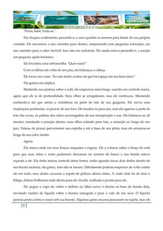 25
"Porra, bebê. Foda-se."
Ela chupou avidamente, puxando-o, e seus quadris se movem para frente de sua própria
vontade. Ele encontrou o seu caminho para dentro, empurrando com pequenas estocadas, em
seu caminho para o calor incrível. Isso não era suficiente. Ela ainda estava puxando-o, a sucção
um pequeno apelo feminino.
Ele levantou uma sobrancelha. "Quer mais?"
Com os lábios em volta do seu pau, ela balançou a cabeça.
Ele tocou seu rosto. "Eu não tenho certeza de que há espaço em sua boca doce."
Ela gemeu em súplica.
Mudando sua postura sobre o sofá, ele empurrou mais longe, usando um controle maior,
agora que ele ia de profundidade. Seus olhos se arregalaram, mas ele continuou. Mantendo
enchendo-a até que sentiu a resistência na parte de trás de sua garganta. Ele ouviu suas
respirações profundas, as provas de seu foco. Ele mudou-se para sair, mas ela agarrou a parte de
trás das coxas, as palmas das mãos escorregadias de sua transpiração e sua. Ele balançou-se ali
mesmo, mantendo a posição dentro, seus olhos rolando para trás, a sensação ao longo de seu
pau. Faíscas de prazer percorreram sua espinha e até a base de seu pênis, mas ele arrancou-se
longe de seu calor úmido.
Agora.
Ela estava mole em seus braços enquanto a ergueu. Ele a colocou sobre o braço do sofá
para que suas mãos e rosto pudessem descansar no assento do banco e sua bunda estava
exposta a ele. Ela tinha menos controle desta forma, então quando tocou dois dedos dentro de
sua boceta inchada, ela gritou, mas não se mexeu. Dificilmente poderia empurrar de volta contra
ele em tudo, seus dedos cavaram o tapete de pelúcia abaixo deles. A visão dela foi de tirar o
fôlego, dobras brilhantes toda aberta para ele. Gorda, molhada e pronta para ele.
Ele pegou o copo de vinho e definiu no lábio curva à direita na base da bunda dela,
enviando riachos de líquido sobre o buraco enrugado e para o vale de seu sexo. O líquido
parecia preto contra o couro sob sua boceta. Algumas gotas escuras pousaram no tapete, mas ele
 