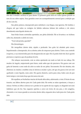 26
não deu à mínima. Inclinou-se para dentro. O primeiro gosto dela era vinho apenas perante os
tons de seu sabor espiou. Seus gemidos eram um acompanhamento sensual para a refeição que
ele fez com ela.
Seu pênis pulsava, desesperado para substituir a sua língua, mas ignorou. Ele lambeu e
chupou até que todos os vestígios da bebida saborosa tinham ido embora e ele estava
desenhando mais líquido dentro ela.
Suas bolas foram contraídas apertadas, seu pênis dolorido. Ele se levantou e se inclinou
sobre ela, afastando o cabelo do rosto.
"Você está pronta, querida?"
Ela choramingou.
Ele mergulhou dentro dela, rápido e profundo. Seu grito foi abafado pelo couro.
Impulsionado e desesperado, ele se afastou antes de empurrar para dentro. Todo o seu controle
evaporou, a sua misericórdia para ela desaparecida em ação. Ele só podia foder tão duro quanto
precisava e esperava que ela pudesse levá-lo.
Ela soluçou suavemente, com as mãos apertando em nada ao lado de sua cabeça. Ele
mudou de ângulo, empurrando para baixo, onde sabia que ela precisava. Ela gozou com um
grito de lamento e uma onda de calor ao redor de seu pênis. Novamente. Ele não desistiu, não
diminuiu ou mudou a maldita coisa só deixou-a escalar o pico, até que ela gozou com um som
quebrado e mais líquido, mais calor. Ele queria drená-la, usá-la para cima, foder com ela por
tanto tempo e com tanta força que ela nunca iria sair.
Ele espalhou as bochechas macias da bunda dela além, admirando a vista. O broto de seu
traseiro, seu lábios abertos para ele. Cada parte dela. Ele sentiu as mãos apertarem, e forçou a
relaxar. Fechou os olhos e deixou-se ir, perdeu-se no aperto de sua vagina, se afogando nos sons
indefesos que ela fez. Seu orgasmo apertou o cerco em torno de seu pau, e ele congelou,
chorando a voz rouca quando se esvaziou dentro dela, enquanto dava tudo para ela. Cada parte
dele.
 