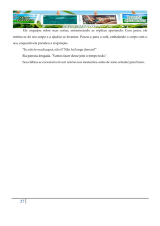 27
Ele arquejou sobre suas costas, estremecendo as réplicas apertando. Com pesar, ele
retirou-se de seu corpo e a ajudou se levantar. Puxou-a para o sofá, embalando o corpo com o
seu, enquanto ela prendeu a respiração.
"Eu não te machuquei, não é? Não fui longe demais?"
Ela parecia drogada. "Vamos fazer desse jeito o tempo todo."
Seus lábios se curvaram em um sorriso nos momentos antes de sono arrastar para baixo.
 