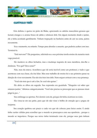 28
CAPÍTULO TRÊSCAPÍTULO TRÊSCAPÍTULO TRÊSCAPÍTULO TRÊS
Erin definiu o queixo no peito de Blake, apreciando os cabelos masculinos grossos que
faziam cócegas e o aroma fresco de sabão e almíscar dele. Em algum momento desde o jantar,
ele a tinha acordado gentilmente. Tinham tropeçado no banheiro antes de cair na cama, juntos
novamente.
Era o momento, no entanto. Tempo para abordar o assunto, que poderia acabar com isso.
Terminá-lo.
"Está nervoso?" Ela perguntou, referindo-se a sua próxima tarefa ensino da maneira mais
vaga possível.
Ele manteve os olhos fechados, mas a mudança inquieta de seus membros, deu-lhe a
distância. "Por quê? Devo estar?"
Não, mas ela estava. Acreditava que ele seria incrível como um professor, e tudo o que
aconteceu com sua classe, ela iria lidar. Mas esse trabalho de ensino foi o seu primeiro passo na
direção de viver novamente. Ela não iria tirar isso dele. Nem sequer arriscar com a sua presença.
"Você não tem que ir até o fim. Se você não quiser."
Ele abriu os olhos em seguida. Sua expressão era guardada. "Ninguém vai saber que
estamos juntos." Afirmou categoricamente. "Você não precisa se preocupar que as pessoas iriam
julgá-la por..."
Seu estômago se apertou. Por dormir com ele, porque ele tinha cicatrizes no rosto.
Ela virou-se em seu peito, para que ele não visse o brilho de emoção que a pegou de
surpresa.
Seu coração quebrou um pouco a cada vez que ele colocou para baixo assim. E ainda
tinha razões válidas para acreditar que o mundo se preocupava com sua aparência... porque o
mundo se importava. Porque sua noiva tinha terminado com ele, porque seus pais tinham
 
