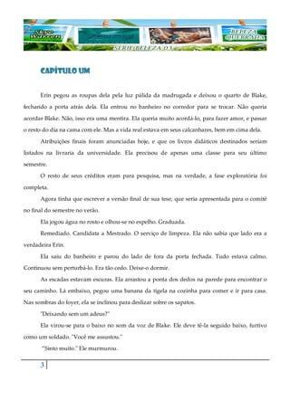 3
CAPÍTULO UM
Erin pegou as roupas dela pela luz pálida da madrugada e deixou o quarto de Blake,
fechando a porta atrás dela. Ela entrou no banheiro no corredor para se trocar. Não queria
acordar Blake. Não, isso era uma mentira. Ela queria muito acordá-lo, para fazer amor, e passar
o resto do dia na cama com ele. Mas a vida real estava em seus calcanhares, bem em cima dela.
Atribuições finais foram anunciadas hoje, e que os livros didáticos destinados seriam
listados na livraria da universidade. Ela precisou de apenas uma classe para seu último
semestre.
O resto de seus créditos eram para pesquisa, mas na verdade, a fase exploratória foi
completa.
Agora tinha que escrever a versão final de sua tese, que seria apresentada para o comitê
no final do semestre no verão.
Ela jogou água no rosto e olhou-se no espelho. Graduada.
Remediado. Candidata a Mestrado. O serviço de limpeza. Ela não sabia que lado era a
verdadeira Erin.
Ela saiu do banheiro e parou do lado de fora da porta fechada. Tudo estava calmo.
Continuou sem perturbá-lo. Era tão cedo. Deixe-o dormir.
As escadas estavam escuras. Ela arrastou a ponta dos dedos na parede para encontrar o
seu caminho. Lá embaixo, pegou uma banana da tigela na cozinha para comer e ir para casa.
Nas sombras do foyer, ela se inclinou para deslizar sobre os sapatos.
"Deixando sem um adeus?"
Ela virou-se para o baixo no som da voz de Blake. Ele deve tê-la seguido baixo, furtivo
como um soldado. "Você me assustou."
“Sinto muito." Ele murmurou.
 