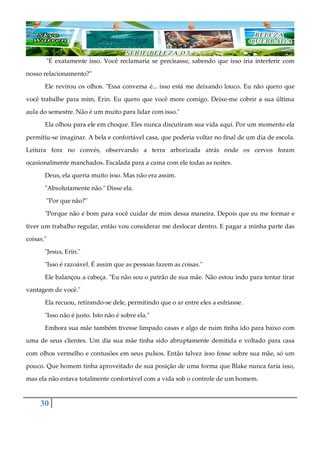 30
"É exatamente isso. Você reclamaria se precisasse, sabendo que isso iria interferir com
nosso relacionamento?"
Ele revirou os olhos. "Essa conversa é... isso está me deixando louco. Eu não quero que
você trabalhe para mim, Erin. Eu quero que você more comigo. Deixe-me cobrir a sua última
aula do semestre. Não é um muito para lidar com isso."
Ela olhou para ele em choque. Eles nunca discutiram sua vida aqui. Por um momento ela
permitiu-se imaginar. A bela e confortável casa, que poderia voltar no final de um dia de escola.
Leitura fora no convés, observando a terra arborizada atrás onde os cervos foram
ocasionalmente manchados. Escalada para a cama com ele todas as noites.
Deus, ela queria muito isso. Mas não era assim.
"Absolutamente não." Disse ela.
"Por que não?"
"Porque não é bom para você cuidar de mim dessa maneira. Depois que eu me formar e
tiver um trabalho regular, então vou considerar me deslocar dentro. E pagar a minha parte das
coisas."
"Jesus, Erin."
"Isso é razoável. É assim que as pessoas fazem as coisas."
Ele balançou a cabeça. "Eu não sou o patrão de sua mãe. Não estou indo para tentar tirar
vantagem de você."
Ela recuou, retirando-se dele, permitindo que o ar entre eles a esfriasse.
"Isso não é justo. Isto não é sobre ela."
Embora sua mãe também tivesse limpado casas e algo de ruim tinha ido para baixo com
uma de seus clientes. Um dia sua mãe tinha sido abruptamente demitida e voltado para casa
com olhos vermelho e contusões em seus pulsos. Então talvez isso fosse sobre sua mãe, só um
pouco. Que homem tinha aproveitado de sua posição de uma forma que Blake nunca faria isso,
mas ela não estava totalmente confortável com a vida sob o controle de um homem.
 