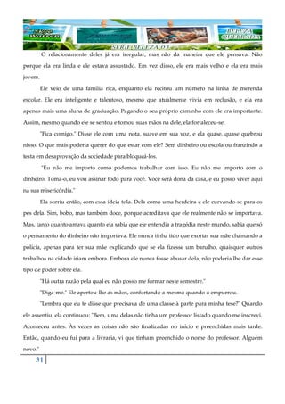 31
O relacionamento deles já era irregular, mas não da maneira que ele pensava. Não
porque ela era linda e ele estava assustado. Em vez disso, ele era mais velho e ela era mais
jovem.
Ele veio de uma família rica, enquanto ela recitou um número na linha de merenda
escolar. Ele era inteligente e talentoso, mesmo que atualmente vivia em reclusão, e ela era
apenas mais uma aluna de graduação. Pagando o seu próprio caminho com ele era importante.
Assim, mesmo quando ele se sentou e tomou suas mãos na dele, ela fortaleceu-se.
"Fica comigo." Disse ele com uma nota, suave em sua voz, e ela quase, quase quebrou
nisso. O que mais poderia querer do que estar com ele? Sem dinheiro ou escola ou franzindo a
testa em desaprovação da sociedade para bloqueá-los.
"Eu não me importo como podemos trabalhar com isso. Eu não me importo com o
dinheiro. Toma-o, eu vou assinar todo para você. Você será dona da casa, e eu posso viver aqui
na sua misericórdia."
Ela sorriu então, com essa ideia tola. Dela como uma herdeira e ele curvando-se para os
pés dela. Sim, bobo, mas também doce, porque acreditava que ele realmente não se importava.
Mas, tanto quanto amava quanto ela sabia que ele entendia a tragédia neste mundo, sabia que só
o pensamento do dinheiro não importava. Ele nunca tinha tido que exortar sua mãe chamando a
polícia, apenas para ter sua mãe explicando que se ela fizesse um barulho, quaisquer outros
trabalhos na cidade iriam embora. Embora ele nunca fosse abusar dela, não poderia lhe dar esse
tipo de poder sobre ela.
"Há outra razão pela qual eu não posso me formar neste semestre."
"Diga-me." Ele apertou-lhe as mãos, confortando-a mesmo quando o empurrou.
"Lembra que eu te disse que precisava de uma classe à parte para minha tese?" Quando
ele assentiu, ela continuou: "Bem, uma delas não tinha um professor listado quando me inscrevi.
Aconteceu antes. Às vezes as coisas não são finalizadas no início e preenchidas mais tarde.
Então, quando eu fui para a livraria, vi que tinham preenchido o nome do professor. Alguém
novo."
 