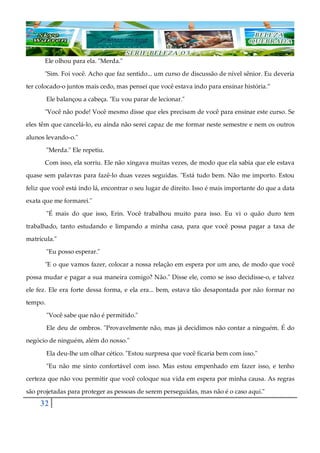32
Ele olhou para ela. "Merda."
"Sim. Foi você. Acho que faz sentido... um curso de discussão de nível sênior. Eu deveria
ter colocado-o juntos mais cedo, mas pensei que você estava indo para ensinar história.”
Ele balançou a cabeça. "Eu vou parar de lecionar."
"Você não pode! Você mesmo disse que eles precisam de você para ensinar este curso. Se
eles têm que cancelá-lo, eu ainda não serei capaz de me formar neste semestre e nem os outros
alunos levando-o."
"Merda." Ele repetiu.
Com isso, ela sorriu. Ele não xingava muitas vezes, de modo que ela sabia que ele estava
quase sem palavras para fazê-lo duas vezes seguidas. "Está tudo bem. Não me importo. Estou
feliz que você está indo lá, encontrar o seu lugar de direito. Isso é mais importante do que a data
exata que me formarei."
"É mais do que isso, Erin. Você trabalhou muito para isso. Eu vi o quão duro tem
trabalhado, tanto estudando e limpando a minha casa, para que você possa pagar a taxa de
matrícula."
"Eu posso esperar."
"E o que vamos fazer, colocar a nossa relação em espera por um ano, de modo que você
possa mudar e pagar a sua maneira comigo? Não." Disse ele, como se isso decidisse-o, e talvez
ele fez. Ele era forte dessa forma, e ela era... bem, estava tão desapontada por não formar no
tempo.
"Você sabe que não é permitido."
Ele deu de ombros. "Provavelmente não, mas já decidimos não contar a ninguém. É do
negócio de ninguém, além do nosso."
Ela deu-lhe um olhar cético. "Estou surpresa que você ficaria bem com isso."
"Eu não me sinto confortável com isso. Mas estou empenhado em fazer isso, e tenho
certeza que não vou permitir que você coloque sua vida em espera por minha causa. As regras
são projetadas para proteger as pessoas de serem perseguidas, mas não é o caso aqui."
 
