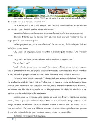 33
Um sorriso inclinou os lábios. "Você não se sente nem um pouco incomodado? Quer
dizer, eu fiz sexo com você em seu escritório."
Ele a puxou para o seu colo e a beijou. Seus lábios se moveram contra ela quando ele
murmurou, "Agora, isso não pode acontecer novamente."
"A razão suficiente para chamar essa coisa toda. Porque isso foi uma loucura quente."
Rolou-os de forma que ele montou sobre ela. Suas mãos estavam presas pela sua, seu
corpo preso. E Deus, seu sexo apertou.
"Acho que posso encontrar um substituto." Ele murmurou, deslizando para baixo e
abrindo as pernas largas.
"Oh, Deus." Ela engasgou. Então se juntou o suficiente para ronronar. "Oh, Professor
Morris."
Ele gemeu. "Você não pode me chamar assim na sala de aula ou eu vou..."
"Ou você vai o quê?"
"Você pode não gostar do que acontece." Ele colocou os lábios em seu sexo e começou a
fazê-la gostar muito de fato. Ela jogou a cabeça no travesseiro, submersa com o prazer, tirando o
ar dela, até tudo o que podia cantar era o seu nome. Sem jogos e sem barreiras. Oh, Blake.
Ela amava o que aconteceu com ele. Toda vez, todos os sentidos. No lado de fora que ele
era um homem sombrio, escuro e sério. Tudo o que ele precisava era de um fogo carbonizado
solar ou vento nas falésias para completar o quadro. Mas o homem dentro era muito diferente...
muito mais leve. Ele brincava com ela, ele ria. Ele jogava com ela à beira da resistência e, em
seguida, deu-lhe mais do que tinha imaginado.
Mesmo agora ele encontrou uma maneira de fazer isso de novo. Sua língua contra o
clitóris, como se pudesse sempre envelhecer. Mas isto não era como o tempo antes ou a um
antigo. Ele beliscou o interior das coxas e depois acalmou com uma deliciosa lambida na sua
pele avermelhada. Ele bateu nos lábios de seu sexo tão rapidamente, que ela achava que não
tivesse feito isso em tudo, até que o choque e o prazer correu por sua espinha.
"Sem mais provocações." Ela engasgou.
 