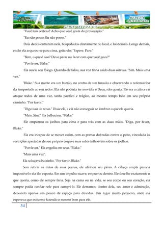 34
"Você tem certeza? Acho que você gosta da provocação."
"Eu não posso. Eu não posso."
Dois dedos entraram nela, hospedados diretamente no local, e foi demais. Longe demais,
então ela arqueou-se para cima, gritando: "Espere. Pare."
"Bem, o que é isso? Devo parar ou fazer com que você goze?"
"Por favor, Blake."
Ela ouviu seu fôlego. Quando ele falou, sua voz tinha caído duas oitavas. "Sim. Mais uma
vez."
"Blake." Sua mente era um borrão, no centro de um furacão e observando o redemoinho
da tempestade ao seu redor. Ela não poderia ter movido, e Deus, não queria. Ele era a calma e o
ataque todos de uma vez, tanto pacífico e trágico, ao mesmo tempo belo em seu próprio
caminho. "Por favor."
"Diga isso de novo." Disse ele, e ela não conseguia se lembrar o que ele queria.
"Mais. Sim." Ela balbuciou. "Blake."
Ele empurrou os joelhos para cima e para trás com as duas mãos. "Diga, por favor,
Blake."
Ela era incapaz de se mover assim, com as pernas dobradas contra o peito, vinculada às
restrições apertadas de seu próprio corpo e suas mãos inflexíveis sobre os joelhos.
"Por favor." Ela engoliu em seco. "Blake."
"Mais uma vez".
Ela soluçava baixinho. "Por favor, Blake."
Sem retirar as mãos de suas pernas, ele alinhou seu pênis. A cabeça ampla parecia
impossível e ela tão exposta. Em um impulso suave, empurrou dentro. Ele deu-lhe exatamente o
que queria, como ele sempre faria. Seja na cama ou na vida, se seu corpo ou seu coração, ela
sempre podia confiar nele para cumpri-lo. Ele derramou dentro dela, seu amor e admiração,
deixando apenas um pouco de espaço para dúvidas. Um lugar muito pequeno, onde ela
esperava que estivesse fazendo o mesmo bom para ele.
 