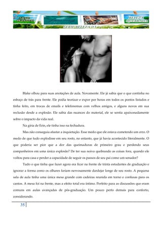 35
Blake olhou para suas anotações de aula. Novamente. Ele já sabia que o que continha no
esboço de trás para frente. Ele podia teorizar e expor por horas em todos os pontos listados e
tinha feito, em trocas de emails e telefonemas com velhos amigos, e alguns novos em sua
reclusão desde a explosão. Ele sabia das nuances do material, ele se sentia apaixonadamente
sobre o impacto da vida real.
Na gíria de Erin, ele tinha isso na fechadura.
Mas não conseguia afastar a inquietação. Esse medo que ele estava cometendo um erro. O
medo de que tudo explodisse em seu rosto, no entanto, que já havia acontecido literalmente. O
que poderia ser pior que a dor das queimaduras de primeiro grau e perdendo seus
companheiros em uma única explosão? De ter sua noiva quebrando as coisas fora, quando ele
voltou para casa e perder a capacidade de seguir os passos de seu pai como um senador?
Tudo o que tinha que fazer agora era ficar na frente de trinta estudantes de graduação e
ignorar a forma como os olhares fariam nervosamente dardejar longe de seu rosto. A pequena
sala de aula tinha uma única mesa grande com cadeiras reunida em torno e confusas para os
cantos. A mesa foi na frente, mas a efeito total era íntimo. Perfeito para as discussões que eram
comuns em aulas avançadas de pós-graduação. Um pouco perto demais para conforto,
considerando.
 