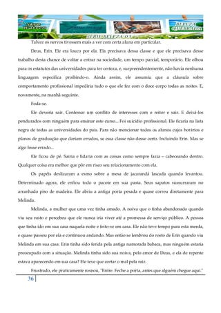 36
Talvez os nervos tivessem mais a ver com certa aluna em particular.
Deus, Erin. Ele era louco por ela. Ela precisava dessa classe e que ele precisava desse
trabalho desta chance de voltar a entrar na sociedade, um tempo parcial, temporário. Ele olhou
para os estatutos das universidades para ter certeza, e, surpreendentemente, não havia nenhuma
linguagem específica proibindo-o. Ainda assim, ele assumiu que a cláusula sobre
comportamento profissional impediria tudo o que ele fez com o doce corpo todas as noites. E,
novamente, na manhã seguinte.
Foda-se.
Ele deveria sair. Confessar um conflito de interesses com o reitor e sair. E deixá-los
pendurados com ninguém para ensinar este curso... Foi suicídio profissional. Ele ficaria na lista
negra de todas as universidades do país. Para não mencionar todos os alunos cujos horários e
planos de graduação que dariam errados, se essa classe não desse certo. Incluindo Erin. Mas se
algo fosse errado...
Ele ficou de pé. Sairia e lidaria com as coisas como sempre fazia ‒ cabeceando dentro.
Qualquer coisa era melhor que pôr em risco seu relacionamento com ela.
Os papéis deslizaram a esmo sobre a mesa de jacarandá lascada quando levantou.
Determinado agora, ele enfiou todo o pacote em sua pasta. Seus sapatos sussurraram no
arranhado piso de madeira. Ele abriu a antiga porta pesada e quase correu diretamente para
Melinda.
Melinda, a mulher que uma vez tinha amado. A noiva que o tinha abandonado quando
viu seu rosto e percebeu que ele nunca iria viver até a promessa de serviço público. A pessoa
que tinha ido em sua casa naquela noite e feito-se em casa. Ele não teve tempo para esta merda,
e quase passou por ela e continuou andando. Mas então se lembrou do rosto de Erin quando viu
Melinda em sua casa. Erin tinha sido ferida pela antiga namorada babaca, mas ninguém estaria
preocupado com a situação. Melinda tinha sido sua noiva, pelo amor de Deus, e ela de repente
estava aparecendo em sua casa? Ele teve que cortar o mal pela raiz.
Frustrado, ele praticamente rosnou, "Entre. Feche a porta, antes que alguém chegue aqui."
 